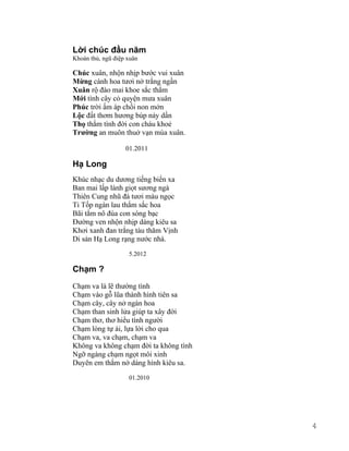 Lời chúc đầu năm 
Khoán thủ, ngũ điệp xuân 
Chúc xuân, nhộn nhịp bước vui xuân 
Mừng cánh hoa tươi nở trắng ngần 
Xuân rộ đào mai khoe sắc thắm 
Mới tình cây cỏ quyện mưa xuân 
Phúc trời ấm áp chồi non mởn 
Lộc đất thơm hương búp nảy dần 
Thọ thắm tình đời con cháu khoẻ 
Trường an muôn thuở vạn mùa xuân. 
01.2011 
Hạ Long 
Khúc nhạc du dương tiếng biển xa 
Ban mai lấp lánh giọt sương ngà 
Thiên Cung nhũ đá tươi màu ngọc 
Ti Tốp ngàn lau thắm sắc hoa 
Bãi tắm nô đùa con sóng bạc 
Đường ven nhộn nhịp dáng kiêu sa 
Khơi xanh đan trắng tàu thăm Vịnh 
Di sản Hạ Long rạng nước nhà. 
5.2012 
Chạm ? 
Chạm va là lẽ thường tình 
Chạm vào gỗ lũa thành hình tiên sa 
Chạm cây, cây nở ngàn hoa 
Chạm than sinh lửa giúp ta xây đời 
Chạm thơ, thơ hiểu tình người 
Chạm lòng tự ái, lựa lời cho qua 
Chạm va, va chạm, chạm va 
Không va không chạm đời ta không tình 
Ngỡ ngàng chạm ngọt môi xinh 
Duyên em thắm nở dáng hình kiêu sa. 
01.2010 
4 
 