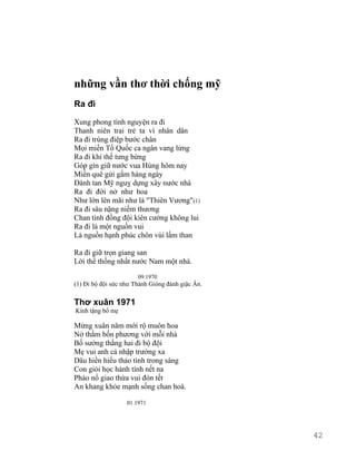 những vần thơ thời chống mỹ 
Ra đi 
Xung phong tình nguyện ra đi 
Thanh niên trai trẻ ta vì nhân dân 
Ra đi trùng điệp bước chân 
Mọi miền Tổ Quốc ca ngân vang lừng 
Ra đi khí thế tưng bừng 
Góp gìn giữ nước vua Hùng hôm nay 
Miền quê gửi gắm hàng ngày 
Đánh tan Mỹ nguỵ dựng xây nước nhà 
Ra đi đời nở như hoa 
Như lớn lên mãi như là "Thiên Vương"(1) 
Ra đi sâu nặng niềm thương 
Chan tình đồng đội kiên cường không lui 
Ra đi là một nguồn vui 
Là nguồn hạnh phúc chôn vùi lầm than 
Ra đi giữ trọn giang san 
Lời thề thống nhất nước Nam một nhà. 
09.1970 
(1) Đi bộ đội sức như Thánh Gióng đánh giặc Ân. 
Thơ xuân 1971 
Kính tặng bố mẹ 
Mừng xuân năm mới rộ muôn hoa 
Nở thắm bốn phương với mỗi nhà 
Bố sướng thằng hai đi bộ đội 
Mẹ vui anh cả nhập trường xa 
Dâu hiền hiếu thảo tình trong sáng 
Con giỏi học hành tính nết na 
Pháo nổ giao thừa vui đón tết 
An khang khỏe mạnh sống chan hoà. 
01.1971 
42 
 