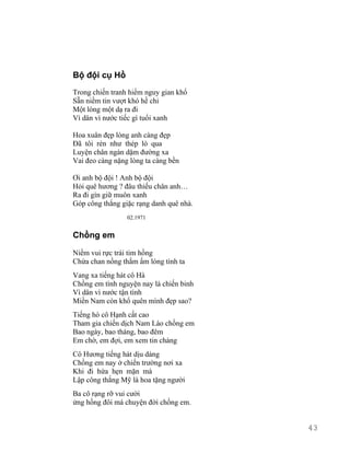 Bộ đội cụ Hồ 
Trong chiến tranh hiểm nguy gian khổ 
Sẵn niềm tin vượt khó hề chi 
Một lòng một dạ ra đi 
Vì dân vì nước tiếc gì tuổi xanh 
Hoa xuân đẹp lòng anh càng đẹp 
Đã tôi rèn như thép lò qua 
Luyện chân ngàn dặm đường xa 
Vai đeo càng nặng lòng ta càng bền 
Ơi anh bộ đội ! Anh bộ đội 
Hỏi quê hương ? đâu thiếu chân anh… 
Ra đi gìn giữ muôn xanh 
Góp công thắng giặc rạng danh quê nhà. 
02.1971 
Chồng em 
Niềm vui rực trái tim hồng 
Chứa chan nồng thắm ấm lòng tình ta 
Vang xa tiếng hát cô Hà 
Chồng em tình nguyện nay là chiến binh 
Vì dân vì nước tận tình 
Miền Nam còn khổ quên mình đẹp sao? 
Tiếng hò cô Hạnh cất cao 
Tham gia chiến dịch Nam Lào chồng em 
Bao ngày, bao tháng, bao đêm 
Em chờ, em đợi, em xem tin chàng 
Cô Hương tiếng hát dịu dàng 
Chồng em nay ở chiến trường nơi xa 
Khi đi hứa hẹn mặn mà 
Lập công thắng Mỹ là hoa tặng người 
Ba cô rạng rỡ vui cười 
ửng hồng đôi má chuyện đời chồng em. 
43 
 