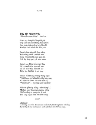 08.1971 
Bay tới người yêu 
Nhân chiến thắng đường 9 - Nam Lào 
Hôm nay thư gửi tới người yêu 
Đẹp lắm làm sao những buổi chiều 
Bao ngày tháng sống bên hầm hố 
Kết bạn tình mảnh đất thân yêu 
Em ơi pháo sáng đã thay trăng 
Soi đường rõ lối cho bọn anh 
Băng rừng tìm lũ quân gian ác 
Giữ lấy làng quê, giữ màu xanh 
Em ơi xáo động tiếng máy bay 
Là kèn xuất trận bọn anh nay 
Là lời thôi thúc tim anh đó 
Tiến lên diệt hết lũ sói lang 
Em có biết không những tháng ngày 
"Đồi không tên"(1) chiến đấu hăng say 
Và trên cao điểm"Ba năm mốt"(1) 
"Năm trăm"(1) bao xác ngụy vùi thây 
Rồi đến gần đây thắng "Bản Đông"(1) 
Mà bao ngày tháng em ngóng trông 
Chiến thắng vẻ vang vào lịch sử 
Tỏa sáng ngàn năm rực ánh hồng. 
06.1971 
Chú thích : 
(1) Những cao điểm, địa danh của chiến dịch; Bản Đông là nơi bắt sống 
đại tá Thọ chi huy trưởng cuộc hành quân Lam Sơn 719 của nguỵ. 
44 
 