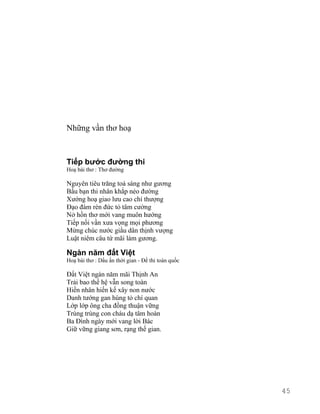 Những vần thơ hoạ 
Tiếp bước đường thi 
Hoạ bài thơ : Thơ đường 
Nguyên tiêu trăng toả sáng như gương 
Bầu bạn thi nhân khắp nẻo đường 
Xướng hoạ giao lưu cao chí thượng 
Đạo đàm rèn đức tỏ tâm cường 
Nở hồn thơ mới vang muôn hướng 
Tiếp nối vần xưa vọng mọi phương 
Mừng chúc nước giầu dân thịnh vượng 
Luật niêm câu tứ mãi làm gương. 
Ngàn năm đất Việt 
Hoạ bài thơ : Dấu ấn thời gian - Đề thi toàn quốc 
Đất Việt ngàn năm mãi Thịnh An 
Trải bao thế hệ vẫn song toàn 
Hiền nhân hiến kế xây non nước 
Danh tướng gan hùng tỏ chí quan 
Lớp lớp ông cha đồng thuận vững 
Trùng trùng con cháu dạ tâm hoàn 
Ba Đình ngày mới vang lời Bác 
Giữ vững giang sơn, rạng thế gian. 
45 
 