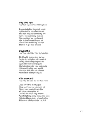 Đầy ước hẹn 
Hoạ " Tuổi bẩy mươi " thơ Đỗ Đăng Hành 
Trọn vui sâu lắng thắm tình người 
Nghĩa cả niềm yêu vẫn chửa vơi 
Thơ rượu càng say câu xướng hoạ 
Bạn bè nào quản nắng mưa rơi 
Bảy mươi tuổi hạc còn bay mãi 
Một lá thuyền thơ chẳng sợ trôi 
Bến đỗ trăm xuân cùng ước hẹn 
Thả hồn ru gío thấu tâm trời. 
Duyên thơ 
Hoạ "Chúc xuân Nhâm Thìn" thơ Toàn Diễn 
Tết đến phố phường tươi sắc hoa 
Duyên thơ nghĩa bạn mãi chan hoà 
Đường thi sâu lắng dâng tình mẹ 
Lục bát trữ tình kính tặng cha 
Câu hát mừng xuân vang khắp nước 
Lời thơ chúc phúc vọng sơn hà 
Bên nhau đằm thắm vui vần mới 
Khí thế tràn trề nhộn tiếng ca. 
Vẫn mượt mà 
Hoạ : "Bẩy lăm xuân" thơ Đào Xuân Thính 
Cuộc đời vất vả đã từng qua 
Đắng ngọt buồn vui vẫn mượt mà 
Sức trẻ tung hoành đi mọi chốn 
Về già ôn lại thuở bôn ba 
Câu thơ tâm huyết từng trăn trở 
Ngòi bút phong sương chẳng nhạt nhoà 
Phúc thọ khang ninh... yêu cuộc sống 
Thảnh thơi bầu bạn thuận, vui, hoà. 
47 
 