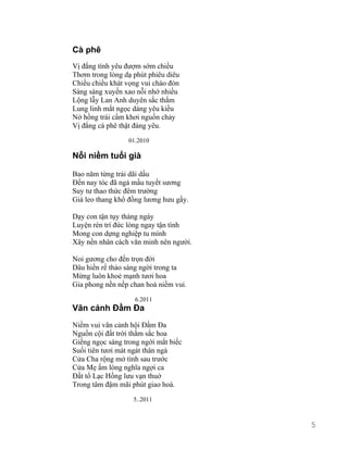 Cà phê 
Vị đắng tình yêu đượm sớm chiều 
Thơm trong lòng dạ phút phiêu diêu 
Chiều chiều khát vọng vui chào đón 
Sáng sáng xuyến xao nỗi nhớ nhiều 
Lộng lẫy Lan Anh duyên sắc thắm 
Lung linh mắt ngọc dáng yêu kiều 
Nở hồng trái cấm khơi nguồn chảy 
Vị đắng cà phê thật đáng yêu. 
01.2010 
Nỗi niềm tuổi già 
Bao năm từng trải dãi dầu 
Đến nay tóc đã ngả mầu tuyết sương 
Suy tư thao thức đêm trường 
Giá leo thang khổ đồng lương hưu gầy. 
Dạy con tận tụy tháng ngày 
Luyện rèn trí đức lòng ngay tận tình 
Mong con dựng nghiệp tu mình 
Xây nền nhân cách văn minh nên người. 
Noi gương cho đến trọn đời 
Dâu hiền rể thảo sáng ngời trong ta 
Mừng luôn khoẻ mạnh tươi hoa 
Gia phong nền nếp chan hoà niềm vui. 
6.2011 
Vãn cảnh Đầm Đa 
Niềm vui vãn cảnh hội Đầm Đa 
Nguồn cội đất trời thắm sắc hoa 
Giếng ngọc sáng trong ngời mắt biếc 
Suối tiên tươi mát ngát thân ngà 
Cửa Cha rộng mở tình sau trước 
Cửa Mẹ ấm lòng nghĩa ngợi ca 
Đất tổ Lạc Hồng lưu vạn thuở 
Trong tâm đậm mãi phút giao hoà. 
5..2011 
5 
 