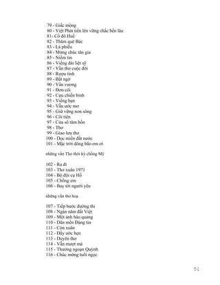 79 - Giấc mộng 
80 - Việt Phát tiến lên vững chắc bền lâu 
81- Cố đô Huế 
82 - Thăm quê Bác 
83 - Lá phiếu 
84 - Mừng chúc tân gia 
85 - Niềm tin 
86 - Viếng đài liệt sỹ 
87 - Vần thơ cuộc đời 
88 - Rượu tình 
89 - Bất ngờ 
90 - Vấn vương 
91 - Đơn côi 
92 - Cựu chiến binh 
93 - Viếng bạn 
94 - Vẫn ước mơ 
95 - Giữ vững non sông 
96 - Cõi tiên 
97 - Cửa sổ tâm hồn 
98 - Thơ 
99 - Giao lưu thơ 
100 - Dọc miền đất nước 
101 - Mặc trời dông bão em ơi 
những vần Thơ thời kỳ chống Mỹ 
102 - Ra đi 
103 - Thơ xuân 1971 
104 - Bộ đội cụ Hồ 
105 - Chồng em 
106 - Bay tới người yêu 
những vần thơ hoạ 
107 - Tiếp bước đường thi 
108 - Ngàn năm đất Việt 
109 - Một ánh hào quang 
110 - Dân mến Đảng tin 
111 - Còn xuân 
112 - Đầy ước hẹn 
113 - Duyên thơ 
114 - Vẫn mượt mà 
115 - Thưởng ngoạn Quỳnh 
116 - Chúc mừng tuổi ngọc 
51 
 