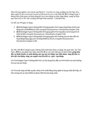 Theo kết quả nghiên cứu của tác giả David C. Crowleyvà cộng sự đăng tải trênTạp chí y
khoa quốc tế (International Journal of Medical Science), cho thấy UC-II (Collagentype 2
không biến tính) giúp cải thiệnđáng kể các triệuchứng và chức năng khớp, mang lại hiệu
quả vượt trội so với việc sử dụng kết hợp Glucosamine + Chondroitine.
Cụ thể, sau 90 ngày sử dụng:
1. UC-II (Collagen type2 không biến tính) giúp giảm tình trạng cứng khớp và khó vận
động (chỉ số WOMAC) là 33%, trong khi Glucosamine+Chondroitinchỉ giảm 14%.
2. UC-II (Collagen type2 không biến tính) giúp giảm tình trạng đau nói chung (chỉ số
VAS) là 40%, trong khi Glucosamine+Chondroitin chỉ giảm 15%.
3. UC-II (Collagen type2 không biến tính) giúp giảm ảnh hưởng của cơn đau đối với
hoạt động hằng ngày (chỉ số LEQUESNE) là 20,1%, trong khi Glucosamine+
Chondroitin chỉ giảm 5,9%.
Tại Mỹ, UC-II (Collagentype 2 không biến tính) hiện được sử dụng cho quân đội. Tại Việt
Nam, JEX là sản phẩm duy nhất chứa UC-II và các tinh chất quý từ thiênnhiên giúpthúc
đẩy sự hình thành và nuôi dưỡng mô sụn tại các khớp, tạo chất nhờn, tăng độ bền và
dẻo dai cho khớp, tăng sức mạnh của liênkết cơ - gân - sụn khớp.
UC-II là Collagen Type 2 không biến tính, có tác dụng thúc đẩy sự hình thành và nuôi dưỡng
mô sụn tại các khớp.
UC-II là một sáng chế độc quyền, được tinh chiết bằng công nghệsử dụng nhiệt độ thấp, sở
hữu chứng chỉ an toàn GRAS và được FDA Hoa Kỳ công nhận.
 