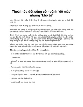 Thoái hóa đốt sống cổ - bệnh ‘dễ mắc’
nhưng ‘khó trị’
Làm việc máy tính nhiều, ít vận động là một trong những nguyên nhân gây ra thoái đốt
sống cổ.
Đây cũng là bệnh thường gặp nhất đối với dân văn phòng.
Nhân viên văn phòng là một trong những đối tượng có khả năng mắc chứng bệnh này
cao nhất do thường xuyên ngồi một chỗ, ít vận động, ít thời gian nghỉ ngơi.
Chính vì thế, nếu không muốn bị đau cổ hay nặng hơn là thoái hoá đốt sống cổ, bạn
cần tạo lập cho mình những thói quen bảo vệ sức khoẻ ngay tại nơi làm việc. Đó có thể
chỉ là những động tác luyện tập hay vươn vai rất đơn giản, không ngồi ì bên máy tính
trong thời gian quá dài và kết hợp cùng một chế độ ăn uống khoa học.
Nếu đã thử nhiều cách mà cảm giác đau cổ vẫn không thuyên giảm, bạn nên nhanh
chóng đến bệnh viện để kiểm tra, có hướng điều trị kịp thời trước khi quá muộn.
Dân văn phòng hay mắc thoái hóa đốt sống cổ do:
- Vị trí đặt tay trên bàn làm việc hay đối với máy tính quá cao hoặc quá thấp.
- Quá mệt mỏi.
- Vùng cổ và vùng gáy không được thường xuyên cử động, hoặc chỉ giữ nguyên một tư
thế.
- Thường xuyên nhìn lên rồi lại nhìn xuống.
- Vị trí ngồi quá thấp so với bàn làm việc.
- Trong khi ngủ chỉ nằm 1 - 2 tư thế, không có thói quen chuyển mình.
- Làm việc kéo dài, ít vận động.
- Lựa chọn gối ngủ không phù hợp.
 