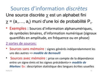 Sources d’information discrètes
Une source discrète χ est un alphabet fini
χ = (a1,…, aK) muni d'une loi de probabilité PX.
• Exemples : Sources d’information alphanumériques,
   de symboles binaires, d’information numérique (signaux
   quantifiés en amplitude, en fréquence ou en phase)
2 sortes de sources:
• Sources sans mémoire : signes générés indépendamment les
    uns des autres => modèle de Bernoulli
• Sources avec mémoire : prise en compte de la dépendance
    entre un signe émis et les signes précédents=> modèle de
    Markov: Ex : description statistique des langues écrites usuelles
03/01/13                                                          11
 