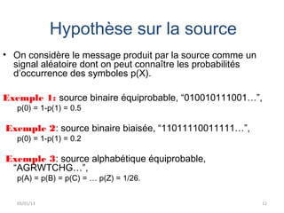 Hypothèse sur la source
• On considère le message produit par la source comme un
  signal aléatoire dont on peut connaître les probabilités
  d’occurrence des symboles p(X).

Exemple 1: source binaire équiprobable, “010010111001…”,
   p(0) = 1-p(1) = 0.5

Exemple 2: source binaire biaisée, “11011110011111…”,
   p(0) = 1-p(1) = 0.2

Exemple 3: source alphabétique équiprobable,
 “AGRWTCHG…”,
   p(A) = p(B) = p(C) = … p(Z) = 1/26.


   03/01/13                                                  12
 