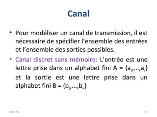 Canal
• Pour modéliser un canal de transmission, il est
  nécessaire de spécifier l’ensemble des entrées
  et l’ensemble des sorties possibles.
• Canal discret sans mémoire: L’entrée est une
  lettre prise dans un alphabet fini A = {a1,...,an}
  et la sortie est une lettre prise dans un
  alphabet fini B = {b1,...,bm}


03/01/13                                           14
 