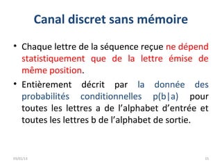 Canal discret sans mémoire
• Chaque lettre de la séquence reçue ne dépend
  statistiquement que de la lettre émise de
  même position.
• Entièrement décrit par la donnée des
  probabilités conditionnelles p(b|a) pour
  toutes les lettres a de l’alphabet d’entrée et
  toutes les lettres b de l’alphabet de sortie.


03/01/13                                       15
 