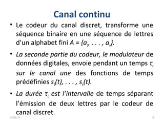 Canal continu
• Le codeur du canal discret, transforme une
  séquence binaire en une séquence de lettres
  d’un alphabet fini A = {a1, . . . , an}.
• La seconde partie du codeur, le modulateur de
  données digitales, envoie pendant un temps τc
  sur le canal une des fonctions de temps
  prédéfinies s1(t), . . . , sn(t).
• La durée τc est l’intervalle de temps séparant
  l’émission de deux lettres par le codeur de
  canal discret.
03/01/13                                       17
 