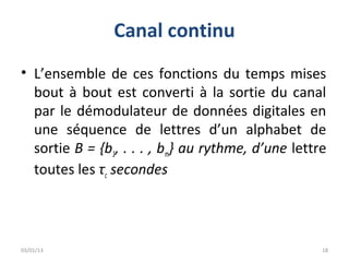Canal continu
• L’ensemble de ces fonctions du temps mises
  bout à bout est converti à la sortie du canal
  par le démodulateur de données digitales en
  une séquence de lettres d’un alphabet de
  sortie B = {b1, . . . , bm} au rythme, d’une lettre
  toutes les τc secondes




03/01/13                                            18
 