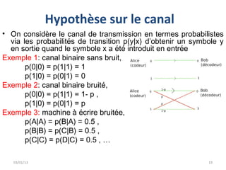 Hypothèse sur le canal
• On considère le canal de transmission en termes probabilistes
  via les probabilités de transition p(y|x) d’obtenir un symbole y
  en sortie quand le symbole x a été introduit en entrée
Exemple 1: canal binaire sans bruit,
       p(0|0) = p(1|1) = 1
       p(1|0) = p(0|1) = 0
Exemple 2: canal binaire bruité,
       p(0|0) = p(1|1) = 1- p ,
       p(1|0) = p(0|1) = p
Exemple 3: machine à écrire bruitée,
       p(A|A) = p(B|A) = 0.5 ,
       p(B|B) = p(C|B) = 0.5 ,
       p(C|C) = p(D|C) = 0.5 , …

   03/01/13                                                  19
 