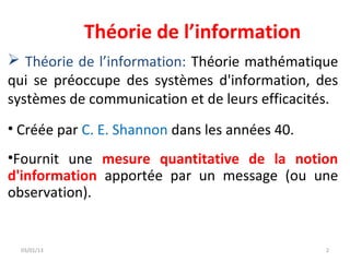Théorie de l’information
 Théorie de l’information: Théorie mathématique
qui se préoccupe des systèmes d'information, des
systèmes de communication et de leurs efficacités.
• Créée par C. E. Shannon dans les années 40.
•Fournit une mesure quantitative de la notion
d'information apportée par un message (ou une
observation).


  03/01/13                                      2
 