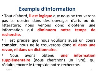 Exemple d’information
• Tout d'abord, il est logique que nous ne trouverons
pas ce dossier dans des ouvrages d'arts ou de
littérature; nous venons donc d'obtenir une
information qui diminuera notre temps de
recherche.
• Il est précisé que nous voulions aussi un cours
complet, nous ne le trouverons donc ni dans une
revue, ni dans un dictionnaire.
• Nous avons obtenu une information
supplémentaire (nous cherchons un livre), qui
réduira encore le temps de notre recherche.
  03/01/13                                        22
 
