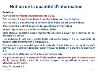 Notion de la quantité d’information
Problème
Considérons N boîtes numérotées de 1 à N.
Un individu A a caché au hasard un objet dans une de ces boîtes.
Un individu B doit trouver le numéro de la boîte où est caché l'objet.
 Pour cela, B a le droit de poser des questions à l'individu A
 A doit répondre sans mentir par OUI ou NON.
Mais chaque question posée représente un coût à payer par l'individu B (par
exemple un dinar).
 Un individu C sait dans quelle boîte est caché l'objet. Il a la possibilité de
vendre cette information à l'individu B.
B n'acceptera ce marché que si le prix de C est inférieur ou égal au coût
moyen que B devrait dépenser pour trouver la boîte en posant des questions
à A.
L'information détenue par C a donc un certain prix.
 Ce prix représente la quantité d'information représentée par la connaissance
de la bonne boîte : c'est le nombre moyen de questions à poser pour
identifier cette boîte.
Nous la noterons I.
  03/01/13                                                                25
 