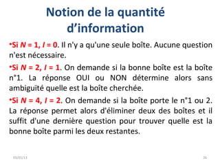 Notion de la quantité
               d’information
•Si N = 1, I = 0. Il n'y a qu'une seule boîte. Aucune question
n'est nécessaire.
•Si N = 2, I = 1. On demande si la bonne boîte est la boîte
n°1. La réponse OUI ou NON détermine alors sans
ambiguïté quelle est la boîte cherchée.
•Si N = 4, I = 2. On demande si la boîte porte le n°1 ou 2.
La réponse permet alors d'éliminer deux des boîtes et il
suffit d'une dernière question pour trouver quelle est la
bonne boîte parmi les deux restantes.

 03/01/13                                                  26
 