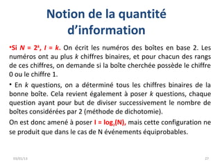 Notion de la quantité
               d’information
•Si N = 2k, I = k. On écrit les numéros des boîtes en base 2. Les
numéros ont au plus k chiffres binaires, et pour chacun des rangs
de ces chiffres, on demande si la boîte cherchée possède le chiffre
0 ou le chiffre 1.
• En k questions, on a déterminé tous les chiffres binaires de la
bonne boîte. Cela revient également à poser k questions, chaque
question ayant pour but de diviser successivement le nombre de
boîtes considérées par 2 (méthode de dichotomie).
On est donc amené à poser I = log2(N), mais cette configuration ne
se produit que dans le cas de N événements équiprobables.


 03/01/13                                                       27
 