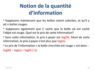 Notion de la quantité
                d’information
• Supposons maintenant que les boîtes soient colorées, et qu'il y
ait n boîtes rouges.
• Supposons également que C sache que la boîte où est caché
l'objet est rouge. Quel est le prix de cette information?
• Sans cette information, le prix à payer est log(N). Muni de cette
information, le prix à payer n'est plus que log(n).
• Le prix de l'information « la boîte cherchée est rouge » est donc :
log(N) − log(n) = log(N / n).




  03/01/13                                                         28
 