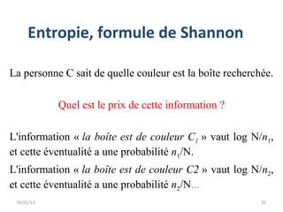 Entropie, formule de Shannon

La personne C sait de quelle couleur est la boîte recherchée.

            Quel est le prix de cette information ?

L'information « la boîte est de couleur C1 » vaut log N/n1,
et cette éventualité a une probabilité n1/N.
L'information « la boîte est de couleur C2 » vaut log N/n2,
et cette éventualité a une probabilité n2/N...
 03/01/13                                                 35
 
