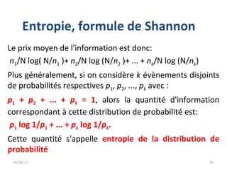 Entropie, formule de Shannon
Le prix moyen de l'information est donc:
 n1/N log( N/n1 )+ n2/N log (N/n2 )+ ... + nk/N log (N/nk)
Plus généralement, si on considère k évènements disjoints
de probabilités respectives p1, p2, ..., pk avec :
p1 + p2 + ... + pk = 1, alors la quantité d'information
correspondant à cette distribution de probabilité est:
 p1 log 1/p1 + ... + pk log 1/pk.
Cette quantité s'appelle entropie de la distribution de
probabilité
 01/03/13                                                    36
 