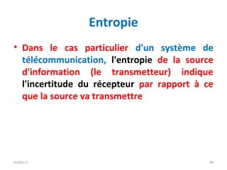 Entropie
• Dans le cas particulier d'un système de
  télécommunication, l'entropie de la source
  d'information (le transmetteur) indique
  l'incertitude du récepteur par rapport à ce
  que la source va transmettre




01/03/13                                    40
 