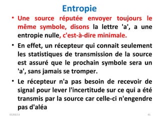 Entropie
 • Une source réputée envoyer toujours le
   même symbole, disons la lettre 'a', a une
   entropie nulle, c'est-à-dire minimale.
 • En effet, un récepteur qui connait seulement
   les statistiques de transmission de la source
   est assuré que le prochain symbole sera un
   'a', sans jamais se tromper.
 • Le récepteur n'a pas besoin de recevoir de
   signal pour lever l'incertitude sur ce qui a été
   transmis par la source car celle-ci n'engendre
   pas d'aléa
01/03/13                                         41
 