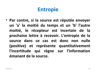 Entropie
• Par contre, si la source est réputée envoyer
  un 'a' la moitié du temps et un 'b' l'autre
  moitié, le récepteur est incertain de la
  prochaine lettre à recevoir. L'entropie de la
  source dans ce cas est donc non nulle
  (positive) et représente quantitativement
  l'incertitude qui règne sur l'information
  émanant de la source.

01/03/13                                      42
 
