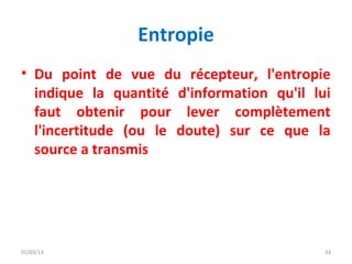 Entropie
• Du point de vue du récepteur, l'entropie
  indique la quantité d'information qu'il lui
  faut obtenir pour lever complètement
  l'incertitude (ou le doute) sur ce que la
  source a transmis




01/03/13                                    43
 