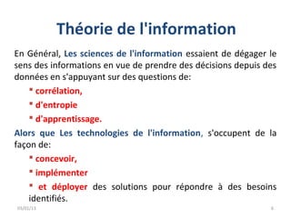 Théorie de l'information
En Général, Les sciences de l'information essaient de dégager le
sens des informations en vue de prendre des décisions depuis des
données en s'appuyant sur des questions de:
     corrélation,
     d'entropie
     d'apprentissage.
Alors que Les technologies de l'information, s'occupent de la
façon de:
     concevoir,
     implémenter
     et déployer des solutions pour répondre à des besoins
    identifiés.
03/01/13                                                      6
 