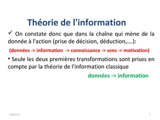 Théorie de l'information
 On constate donc que dans la chaîne qui mène de la
donnée à l'action (prise de décision, déduction,….):
(données -> information -> connaissance -> sens -> motivation)
• Seule les deux premières transformations sont prises en
compte par la théorie de l'information classique
                                données -> information




03/01/13                                                     7
 