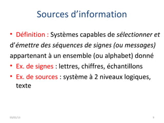 Sources d’information
• Définition : Systèmes capables de sélectionner et
d’émettre des séquences de signes (ou messages)
appartenant à un ensemble (ou alphabet) donné
• Ex. de signes : lettres, chiffres, échantillons
• Ex. de sources : système à 2 niveaux logiques,
  texte



03/01/13                                        9
 