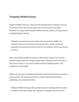 Tholpetty Wildlife forest
Tholpetty Wildlife Sanctuary is situated in the Wayanad district of Kerala, known for
its rich biodiversity. The sanctuary spans over an area of around 345 square
kilometers. It is a part of the Wayanad Wildlife Sanctuary, which is an integral part of
the Nilgiri Biosphere Reserve.
Tholpetty is primarily known for its dense forests and diverse wildlife. The
sanctuary is home to several species of mammals, birds, reptiles, and insects.
Among the most prominent animals found here are elephants, which roam freely in
the forest.
Other mammals that inhabit the sanctuary include tigers, leopards, deer (sambar,
spotted, barking), wild boar, and gaur (Indian bison). Tholpetty is also known for its
rich avifauna, with over 200 species of birds recorded, including peafowl, owls,
woodpeckers, and hornbills.
Reptiles such as snakes, including the King Cobra, and monitor lizards are also found
in the sanctuary. The sanctuary is home to a variety of butterflies and insects,
contributing to its ecological diversity.
Tholpetty Wildlife Sanctuary offers guided safari tours, allowing visitors to explore
its wilderness and spot wildlife. The sanctuary is managed by the Kerala Forest
 