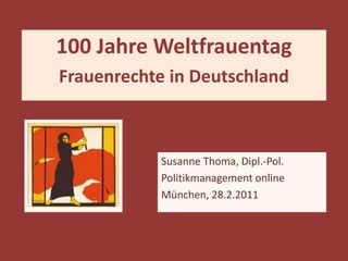 100 Jahre Weltfrauentag
Frauenrechte in Deutschland



            Susanne Thoma, Dipl.-Pol.
            Politikmanagement online
            München, 28.2.2011
 