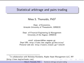 Statistical arbitrage and pairs trading

                         Nikos S. Thomaidis, PhD1

                               Dept. of Economics,
                   Aristotle University of Thessaloniki, GREECE

                  Dept. of Financial Engineering & Management
                       University of the Aegean, GREECE

                        email: nthomaid@fme.aegean.gr
              Dept URL: http://labs.fme.aegean.gr/decision/
              Personal web site: http://users.otenet.gr/~ ntho18




   1
    in collaboration with Nicholas Kondakis, Kepler Asset Management LLC, NY
(http://www.keplerfunds.com)
                    Nikos S. Thomaidis, PhD   Statistical arbitrage and pairs trading
 