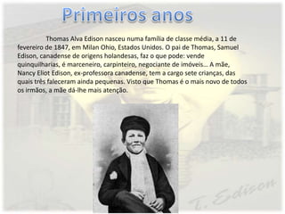 Thomas Alva Edison nasceu numa família de classe média, a 11 de
fevereiro de 1847, em Milan Ohio, Estados Unidos. O pai de Thomas, Samuel
Edison, canadense de origens holandesas, faz o que pode: vende
quinquilharias, é marceneiro, carpinteiro, negociante de imóveis… A mãe,
Nancy Eliot Edison, ex-professora canadense, tem a cargo sete crianças, das
quais três faleceram ainda pequenas. Visto que Thomas é o mais novo de todos
os irmãos, a mãe dá-lhe mais atenção.
 