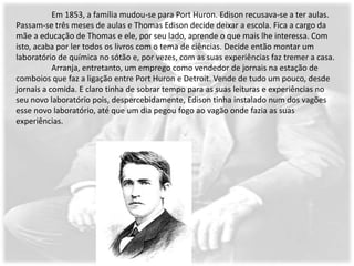Em 1853, a família mudou-se para Port Huron. Edison recusava-se a ter aulas.
Passam-se três meses de aulas e Thomas Edison decide deixar a escola. Fica a cargo da
mãe a educação de Thomas e ele, por seu lado, aprende o que mais lhe interessa. Com
isto, acaba por ler todos os livros com o tema de ciências. Decide então montar um
laboratório de química no sótão e, por vezes, com as suas experiências faz tremer a casa.
           Arranja, entretanto, um emprego como vendedor de jornais na estação de
comboios que faz a ligação entre Port Huron e Detroit. Vende de tudo um pouco, desde
jornais a comida. E claro tinha de sobrar tempo para as suas leituras e experiências no
seu novo laboratório pois, despercebidamente, Edison tinha instalado num dos vagões
esse novo laboratório, até que um dia pegou fogo ao vagão onde fazia as suas
experiências.
 