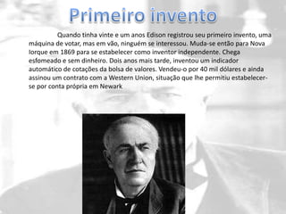 Quando tinha vinte e um anos Edison registrou seu primeiro invento, uma
máquina de votar, mas em vão, ninguém se interessou. Muda-se então para Nova
Iorque em 1869 para se estabelecer como inventor independente. Chega
esfomeado e sem dinheiro. Dois anos mais tarde, inventou um indicador
automático de cotações da bolsa de valores. Vendeu-o por 40 mil dólares e ainda
assinou um contrato com a Western Union, situação que lhe permitiu estabelecer-
se por conta própria em Newark
 