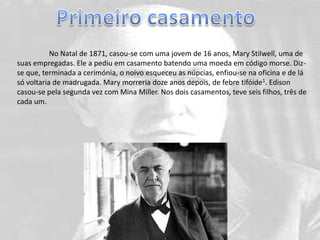 No Natal de 1871, casou-se com uma jovem de 16 anos, Mary Stilwell, uma de
suas empregadas. Ele a pediu em casamento batendo uma moeda em código morse. Diz-
se que, terminada a cerimónia, o noivo esqueceu as núpcias, enfiou-se na oficina e de lá
só voltaria de madrugada. Mary morreria doze anos depois, de febre tifóide1. Edison
casou-se pela segunda vez com Mina Miller. Nos dois casamentos, teve seis filhos, três de
cada um.
 