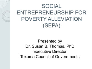 SOCIAL
ENTREPRENEURSHIP FOR
POVERTY ALLEVIATION
(SEPA)
Presented by
Dr. Susan B. Thomas, PhD
Executive Director
Texoma Council of Governments
 