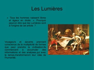 Les Lumières
« Tous les hommes naissent libres
et égaux en droits ». Pourquoi
peut-on dire que les Lumières sont
à l'origine de cet article ?

Voyageurs et savants prennent
conscience de la multiplicité de formes
que peut prendre la civilisation.Ils
commencent
à
accumuler
des
informations et des analyses,qui avec
le temps,transformeront leur idée de
l'humanité.

 