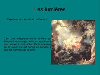 Les lumières
Expliquez le nom des «Lumières» ?
.

C'est une métaphore de la lumière qui
évoquent le passage de l'obscurantisme à
une pensée et une action libres,éclairées
par la raison,qui est donné en partage à
tous les hommes de la terre.

 