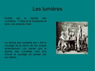 Les lumières
Quelle
est
la
devise
des
Lumières ? Citez-la et Expliquez-la
avec vos propres mots

La devise des lumières est « Aie le
courage de te servir de ton propre
entendement »Je pense que la
devise des Lumières veut dire
d'avoir le courage de penser par
soi même.

 