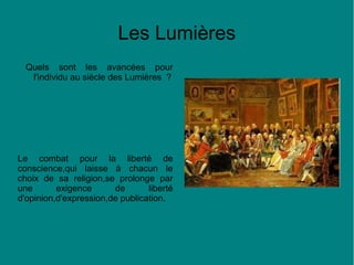 Les Lumières
Quels sont les avancées pour
l'individu au siècle des Lumières ?

Le combat pour la liberté de
conscience,qui laisse à chacun le
choix de sa religion,se prolonge par
une
exigence
de
liberté
d'opinion,d'expression,de publication.

 
