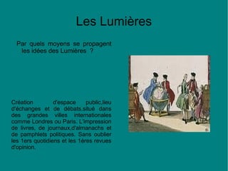 Les Lumières
Par quels moyens se propagent
les idées des Lumières ?

Création
d'espace
public,lieu
d'échanges et de débats.situé dans
des grandes villes internationales
comme Londres ou Paris. L'impression
de livres, de journaux,d'almanachs et
de pamphlets politiques. Sans oublier
les 1ers quotidiens et les 1éres revues
d'opinion.

 