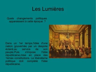 Les Lumières
Quels changements politiques
apparaissent à cette époque ?

Dans un 1er temps,l'idée d'une
nation gouvernée par un despote
éclairé,au
service
de
son
peuple.Puis
s'impose
l'idée
républicaine,mise en place des
1émes constitutions. Le libéralisme
politique doit complété l'idée
républicaine.

 