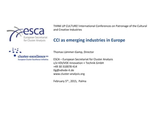 THINK UP CULTURE! International Conferences on Patronage of the Cultural
and Creative Industries
CCI as emerging industries in Europe
Thomas Lämmer-Gamp, Director
ESCA – European Secretariat for Cluster Analysis
c/o VDI/VDE Innovation + Technik GmbH
+49 30 310078 414
tlg@vdivde-it.de
www.cluster-analysis.org
February 5th , 2015, Palma
 