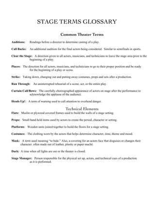 STAGE TERMS GLOSSARY
Common Theater Terms
Auditions: Readings before a director to determine casting of a play.
Call Backs: An additional audition for the final actors being considered. Similar to semifinals in sports.
Clear the Stage: A direction given to all actors, musicians, and technicians to leave the stage area prior to the
beginning of a play.
Places: The direction for all actors, musicians, and technicians to go to their proper position and be ready
for the beginning of a play or scene.
Strike: Taking down, changing out and putting away costumes, props and sets after a production.
Run Through: An uninterrupted rehearsal of a scene, act, or the entire play.
Curtain Call/Bows: The carefully choreographed appearance of actors on stage after the performance to
acknowledge the applause of the audience.
Heads Up!: A term of warning used to call attention to overhead danger.
Technical Elements
Flats: Muslin or plywood covered frames used to build the walls of a stage setting.
Props: Small hand held items used by actors to create the period, character or setting.
Platforms: Wooden units joined together to build the floors for a stage setting.
Costumes: The clothing worn by the actors that helps determine character, time, theme and mood.
Mask: A term used meaning “to hide.” Also, a covering for an actors face that disguises or changes their
character. often made out of leather, plastic or paper maché.
Dark: A time when all lights are out or the theater is closed.
Stage Manager: Person responsible for the physical set up, actors, and technical cues of a production
as it is performed.
 