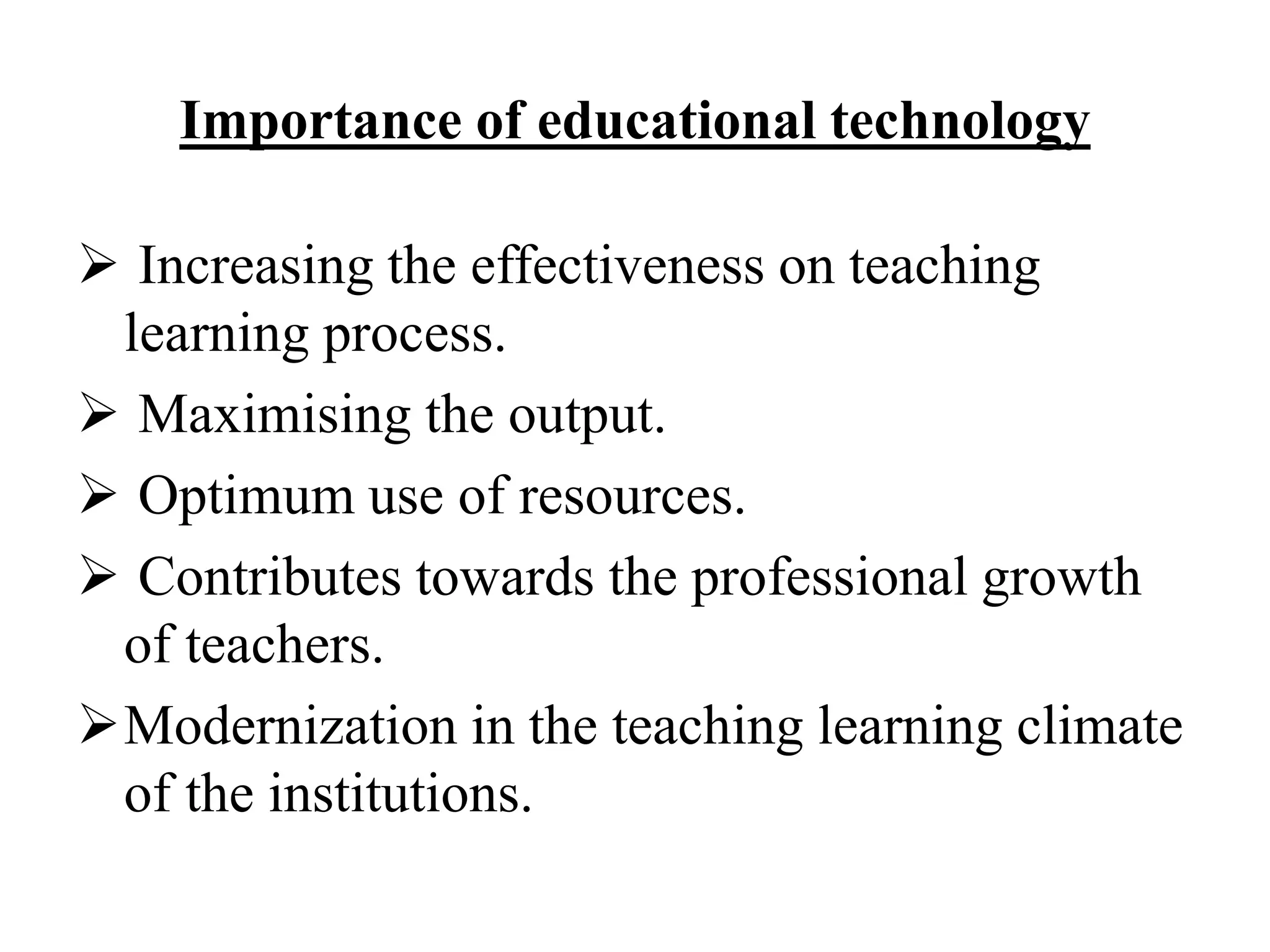 Importance of educational technology
 Increasing the effectiveness on teaching
learning process.
 Maximising the output.
 Optimum use of resources.
 Contributes towards the professional growth
of teachers.
Modernization in the teaching learning climate
of the institutions.
 