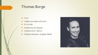 Thomas Borge
 32 år
 Jobber som lærer på 6.trinn
 Er fra Oslo
 Studert fire år i Bergen
 Studert ett år i Hamar
 Veldig interessert i engelsk fotball
 